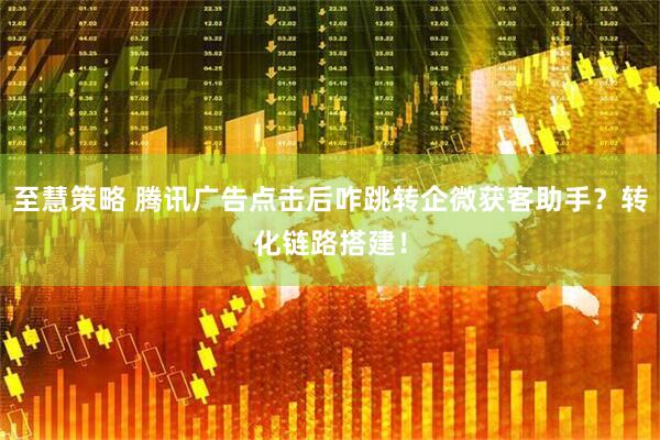 至慧策略 腾讯广告点击后咋跳转企微获客助手？转化链路搭建！
