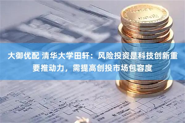 大御优配 清华大学田轩：风险投资是科技创新重要推动力，需提高创投市场包容度