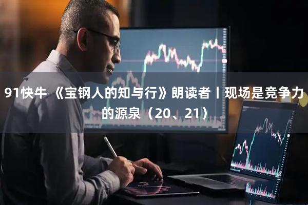 91快牛 《宝钢人的知与行》朗读者丨现场是竞争力的源泉（20、21）