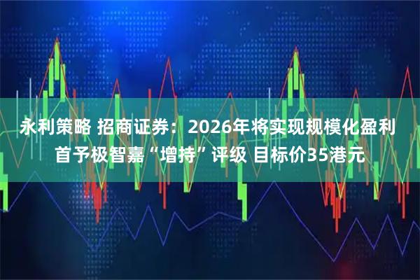 永利策略 招商证券：2026年将实现规模化盈利 首予极智嘉“增持”评级 目标价35港元