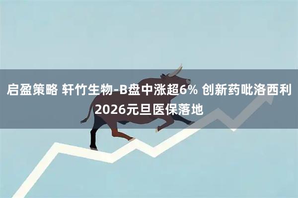 启盈策略 轩竹生物-B盘中涨超6% 创新药吡洛西利2026元旦医保落地