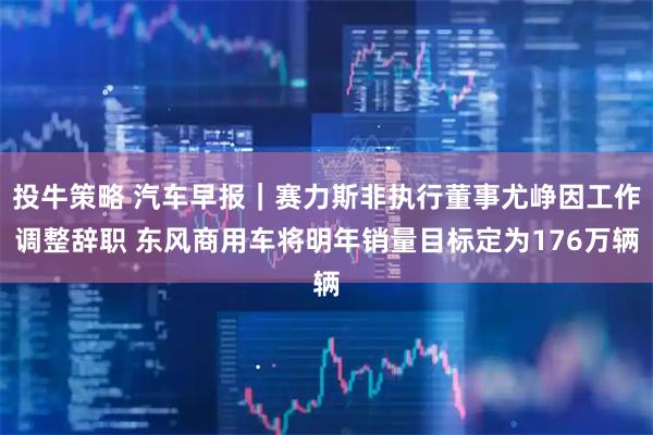 投牛策略 汽车早报｜赛力斯非执行董事尤峥因工作调整辞职 东风商用车将明年销量目标定为176万辆