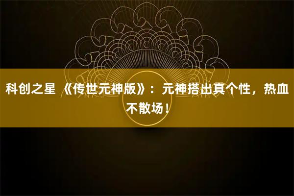 科创之星 《传世元神版》：元神搭出真个性，热血不散场！