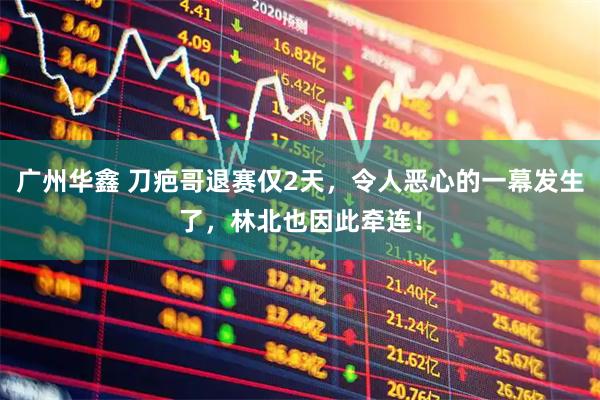 广州华鑫 刀疤哥退赛仅2天，令人恶心的一幕发生了，林北也因此牵连！