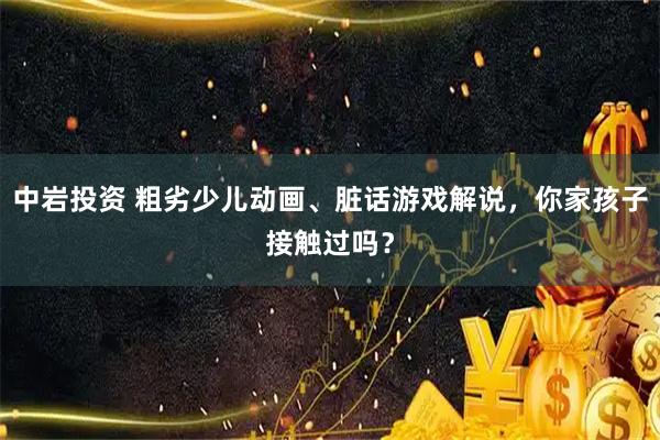 中岩投资 粗劣少儿动画、脏话游戏解说，你家孩子接触过吗？