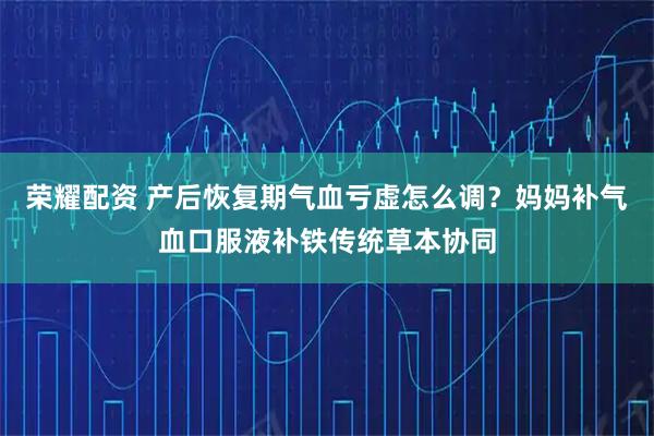 荣耀配资 产后恢复期气血亏虚怎么调？妈妈补气血口服液补铁传统草本协同
