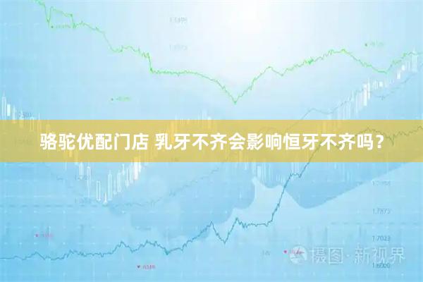 骆驼优配门店 乳牙不齐会影响恒牙不齐吗？