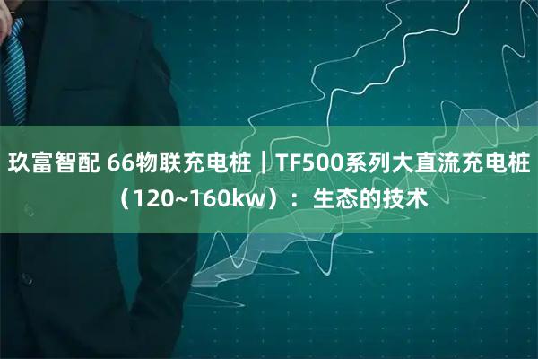玖富智配 66物联充电桩｜TF500系列大直流充电桩（120~160kw）：生态的技术