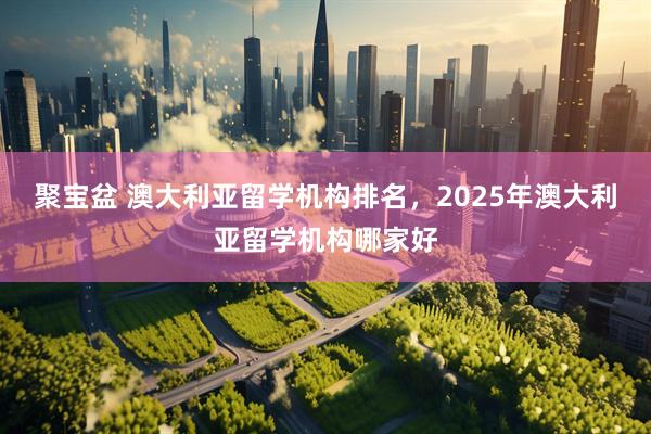 聚宝盆 澳大利亚留学机构排名，2025年澳大利亚留学机构哪家好