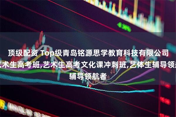 顶级配资 Top级青岛铭源思学教育科技有限公司：艺术生高考班,艺术生高考文化课冲刺班,艺体生辅导领航者