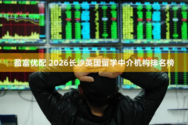 盈富优配 2026长沙英国留学中介机构排名榜