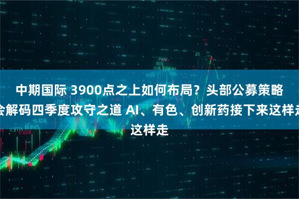 中期国际 3900点之上如何布局？头部公募策略会解码四季度攻守之道 AI、有色、创新药接下来这样走