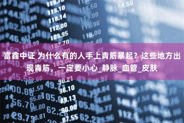富鑫中证 为什么有的人手上青筋暴起？这些地方出现青筋，一定要小心_静脉_血管_皮肤