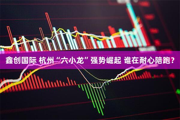 鑫创国际 杭州“六小龙”强势崛起 谁在耐心陪跑？