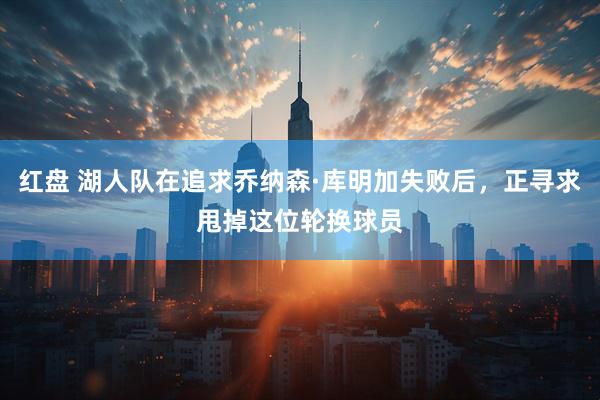 红盘 湖人队在追求乔纳森·库明加失败后，正寻求甩掉这位轮换球员